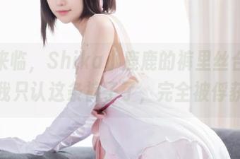最新来临，Shika小鹿鹿的裤里丝合集，以后我只认这条裤子了，完全被俘获了。